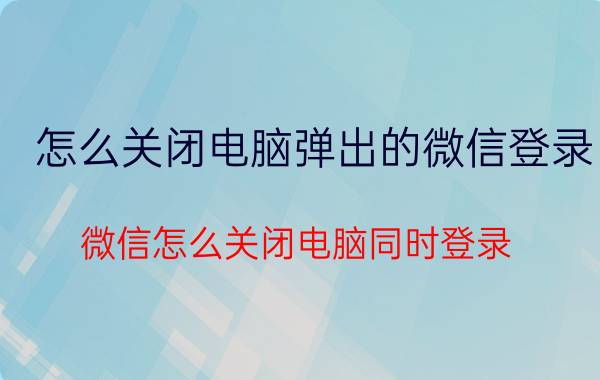 怎么关闭电脑弹出的微信登录 微信怎么关闭电脑同时登录？